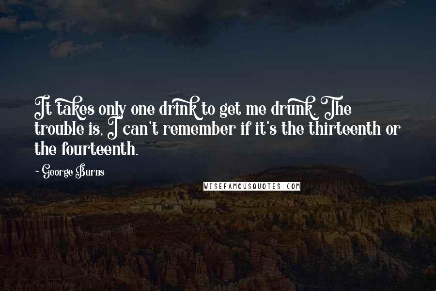 George Burns Quotes: It takes only one drink to get me drunk. The trouble is, I can't remember if it's the thirteenth or the fourteenth.
