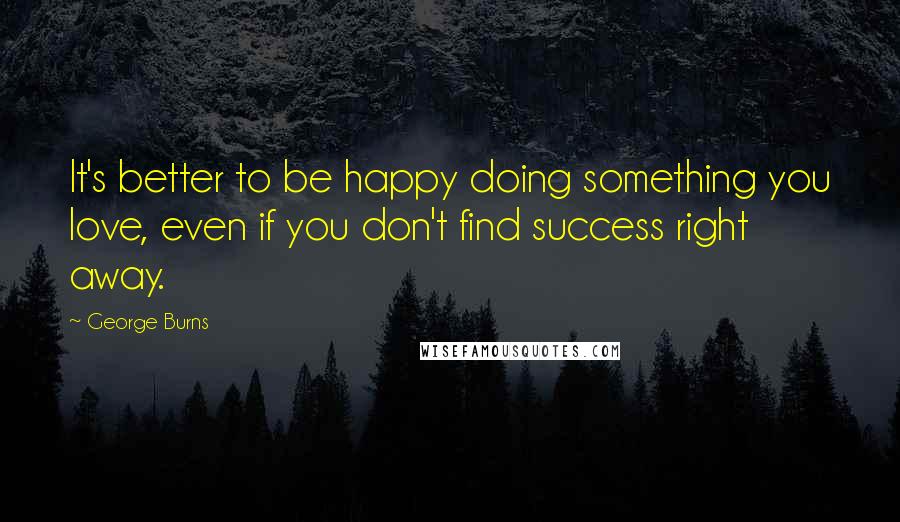 George Burns Quotes: It's better to be happy doing something you love, even if you don't find success right away.