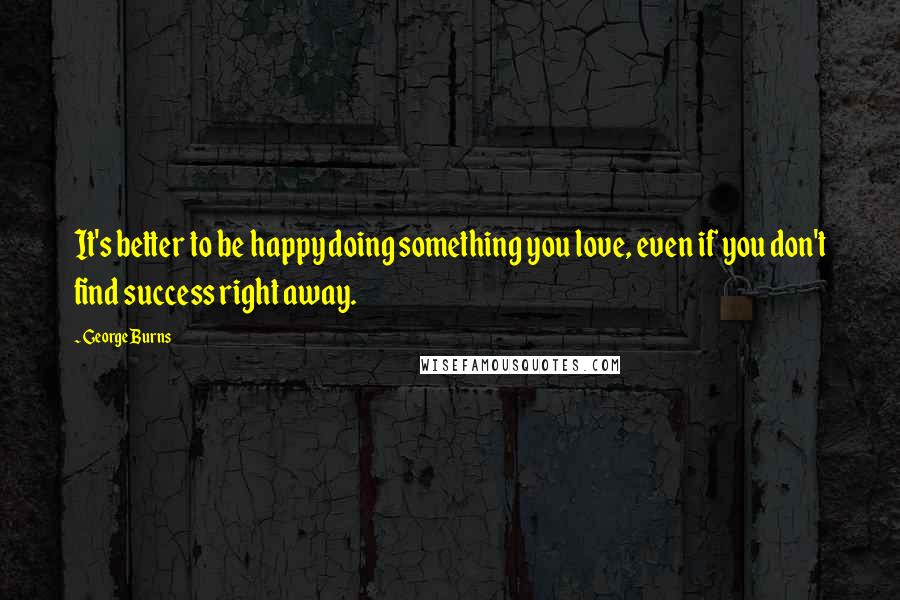 George Burns Quotes: It's better to be happy doing something you love, even if you don't find success right away.