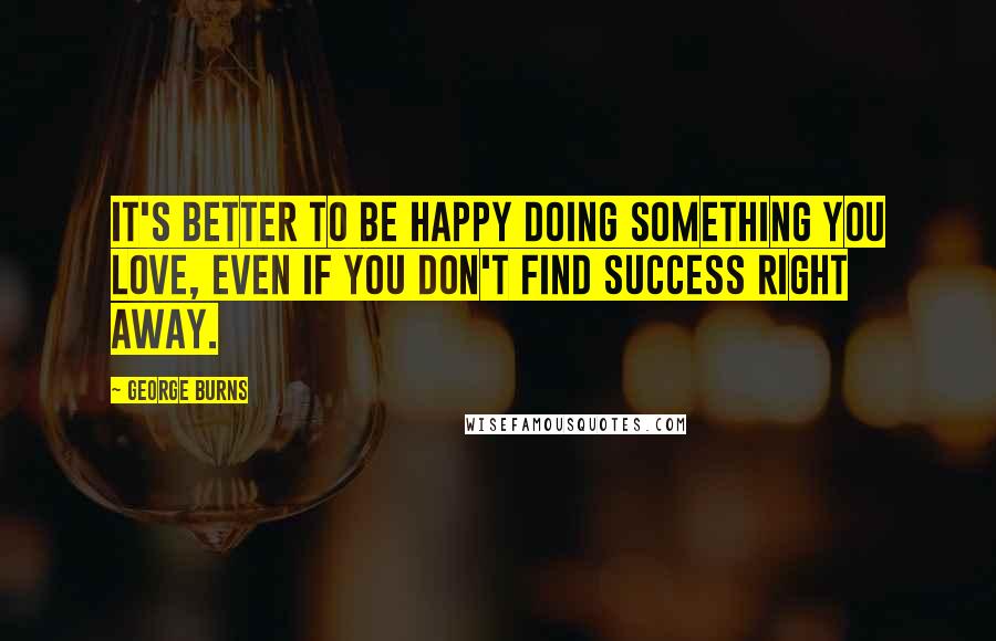 George Burns Quotes: It's better to be happy doing something you love, even if you don't find success right away.