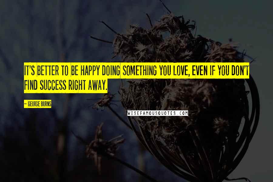 George Burns Quotes: It's better to be happy doing something you love, even if you don't find success right away.