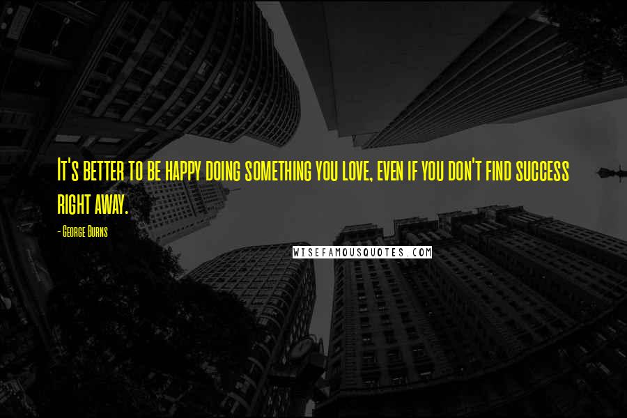 George Burns Quotes: It's better to be happy doing something you love, even if you don't find success right away.