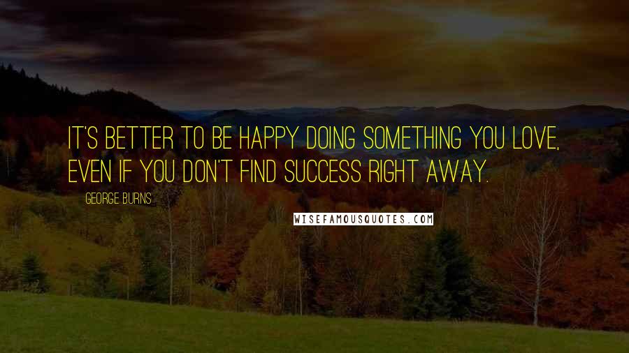 George Burns Quotes: It's better to be happy doing something you love, even if you don't find success right away.