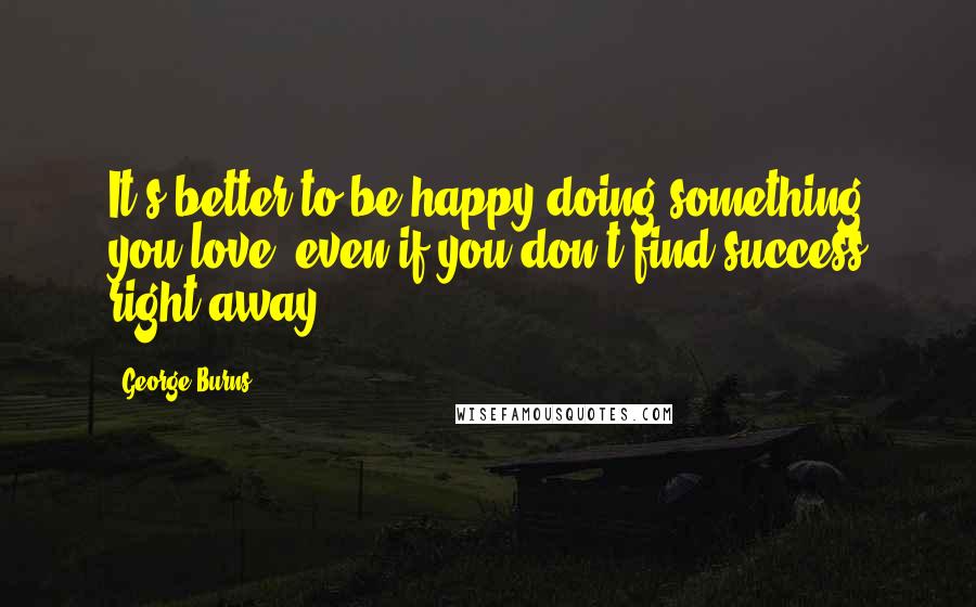 George Burns Quotes: It's better to be happy doing something you love, even if you don't find success right away.