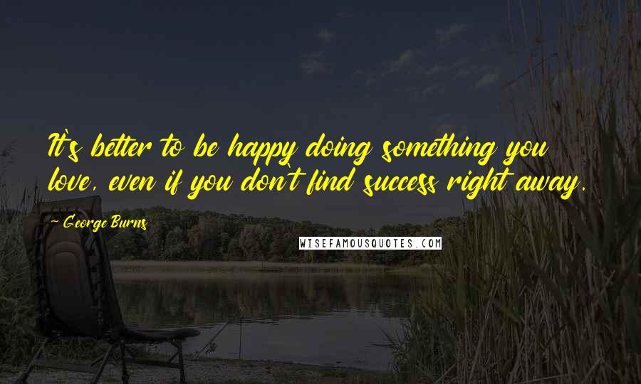 George Burns Quotes: It's better to be happy doing something you love, even if you don't find success right away.