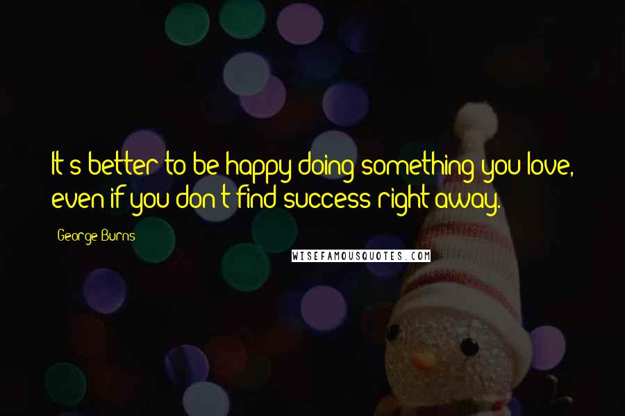 George Burns Quotes: It's better to be happy doing something you love, even if you don't find success right away.