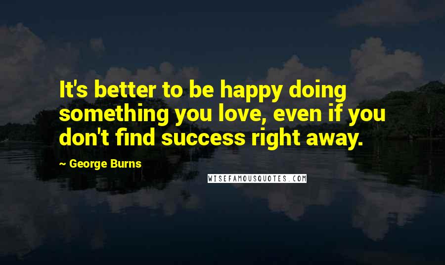 George Burns Quotes: It's better to be happy doing something you love, even if you don't find success right away.