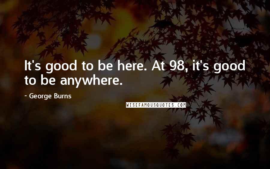 George Burns Quotes: It's good to be here. At 98, it's good to be anywhere.