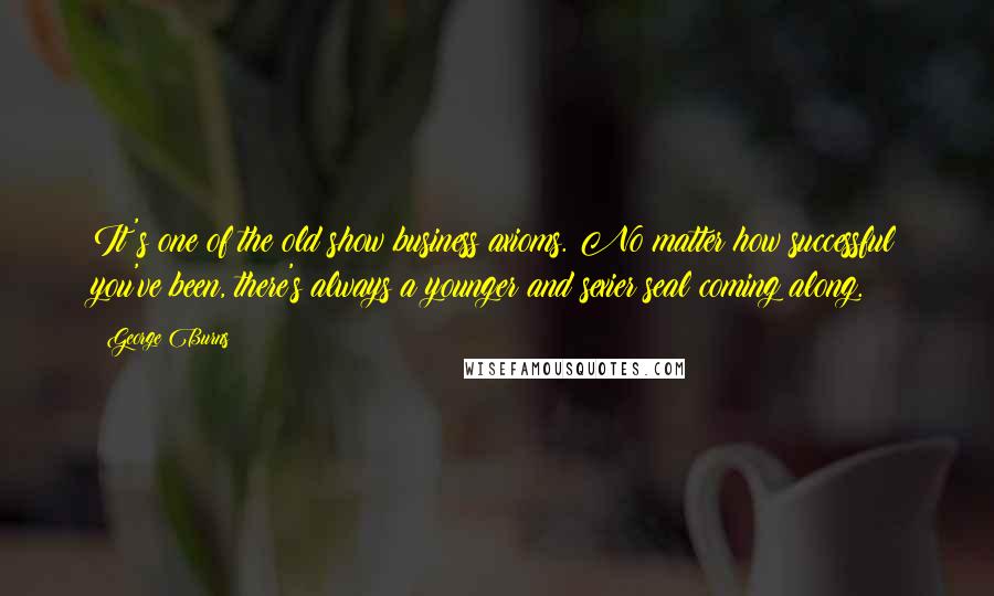 George Burns Quotes: It's one of the old show business axioms. No matter how successful you've been, there's always a younger and sexier seal coming along.