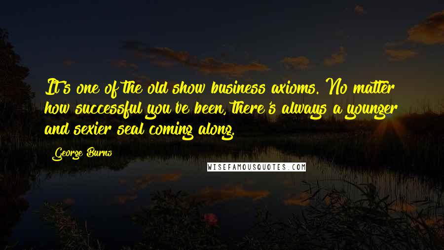 George Burns Quotes: It's one of the old show business axioms. No matter how successful you've been, there's always a younger and sexier seal coming along.