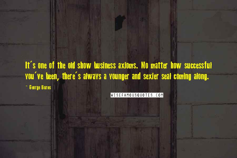 George Burns Quotes: It's one of the old show business axioms. No matter how successful you've been, there's always a younger and sexier seal coming along.