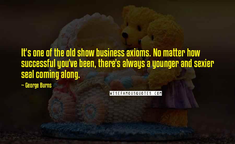 George Burns Quotes: It's one of the old show business axioms. No matter how successful you've been, there's always a younger and sexier seal coming along.