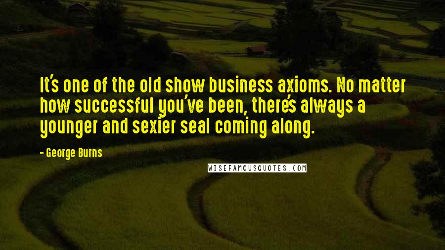 George Burns Quotes: It's one of the old show business axioms. No matter how successful you've been, there's always a younger and sexier seal coming along.