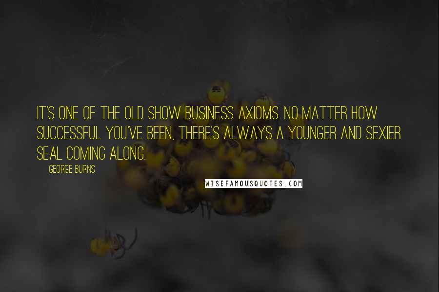 George Burns Quotes: It's one of the old show business axioms. No matter how successful you've been, there's always a younger and sexier seal coming along.