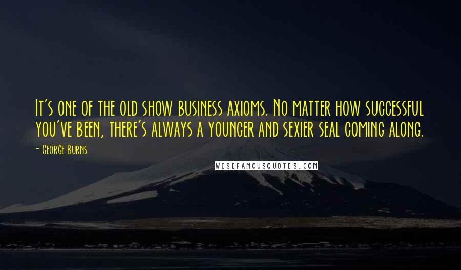 George Burns Quotes: It's one of the old show business axioms. No matter how successful you've been, there's always a younger and sexier seal coming along.