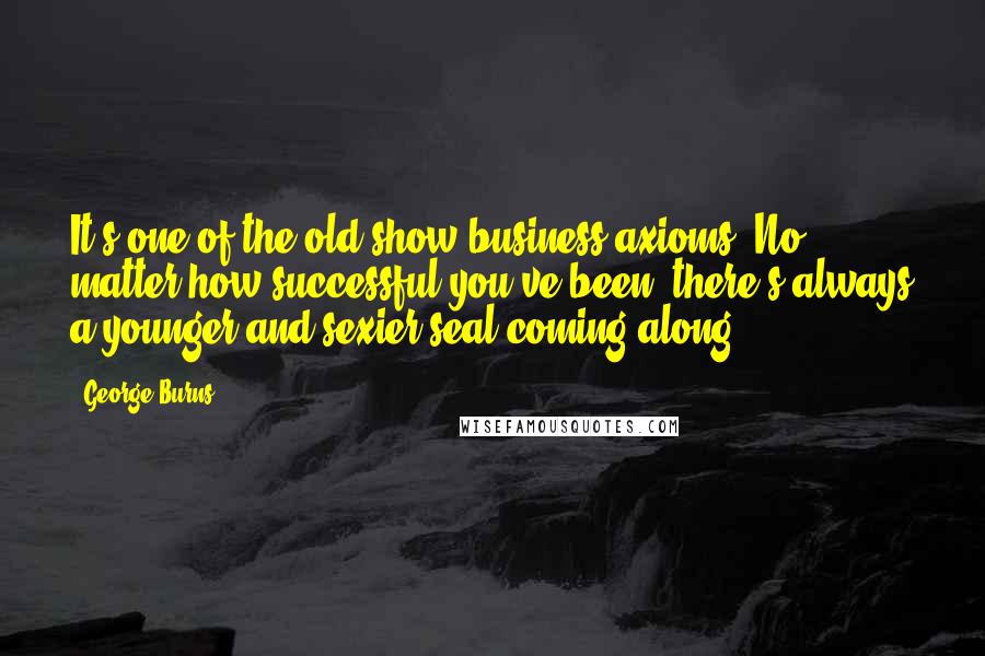 George Burns Quotes: It's one of the old show business axioms. No matter how successful you've been, there's always a younger and sexier seal coming along.