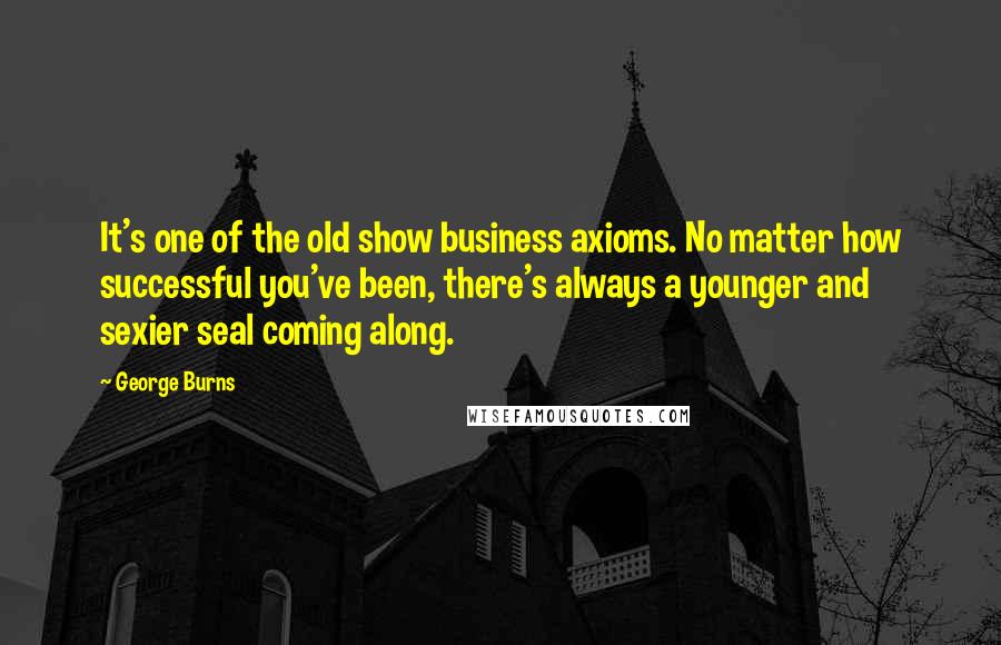 George Burns Quotes: It's one of the old show business axioms. No matter how successful you've been, there's always a younger and sexier seal coming along.