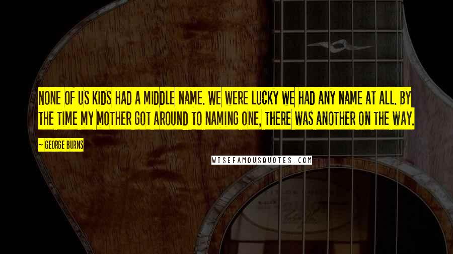George Burns Quotes: None of us kids had a middle name. We were lucky we had any name at all. By the time my mother got around to naming one, there was another on the way.