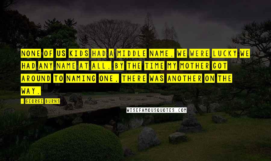 George Burns Quotes: None of us kids had a middle name. We were lucky we had any name at all. By the time my mother got around to naming one, there was another on the way.