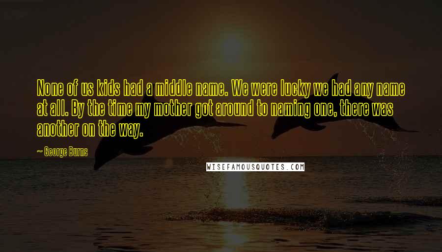 George Burns Quotes: None of us kids had a middle name. We were lucky we had any name at all. By the time my mother got around to naming one, there was another on the way.