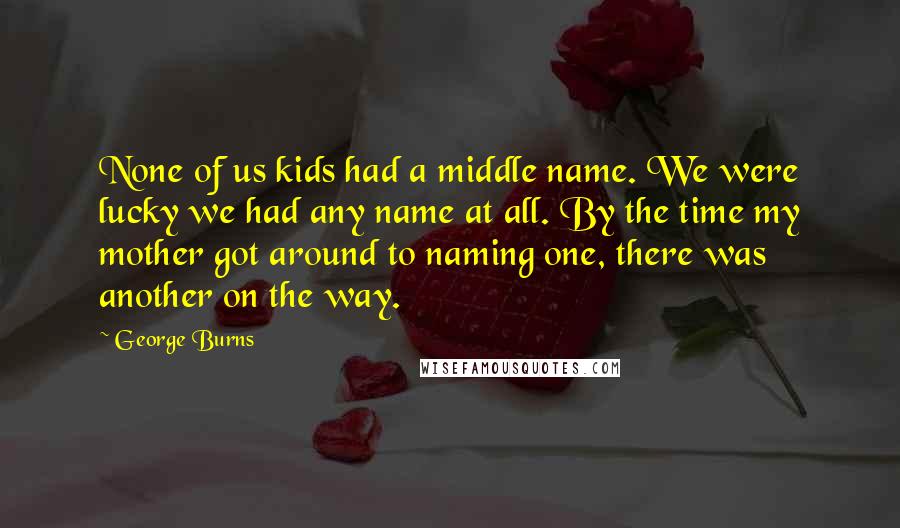 George Burns Quotes: None of us kids had a middle name. We were lucky we had any name at all. By the time my mother got around to naming one, there was another on the way.