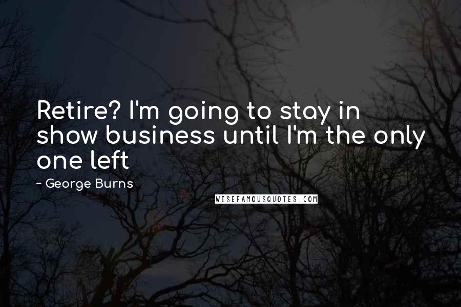 George Burns Quotes: Retire? I'm going to stay in show business until I'm the only one left