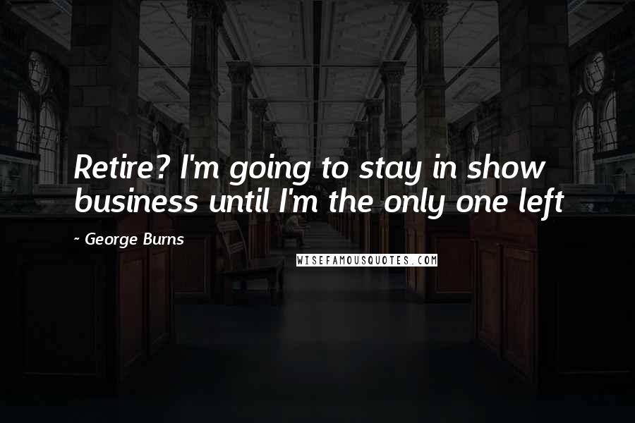 George Burns Quotes: Retire? I'm going to stay in show business until I'm the only one left