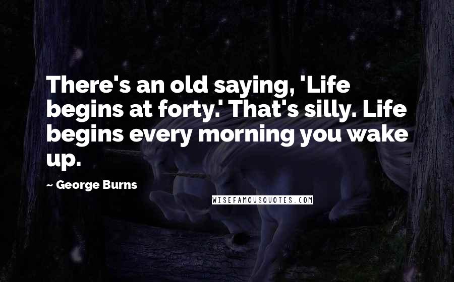 George Burns Quotes: There's an old saying, 'Life begins at forty.' That's silly. Life begins every morning you wake up.