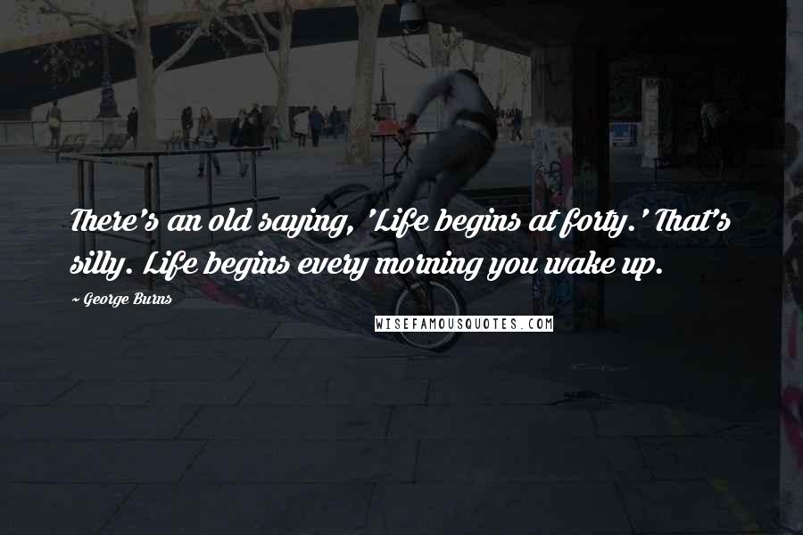 George Burns Quotes: There's an old saying, 'Life begins at forty.' That's silly. Life begins every morning you wake up.