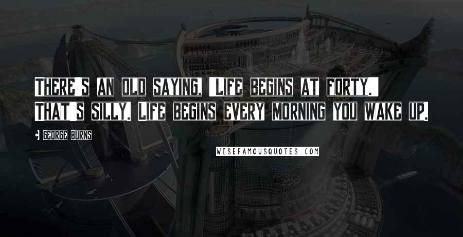 George Burns Quotes: There's an old saying, 'Life begins at forty.' That's silly. Life begins every morning you wake up.