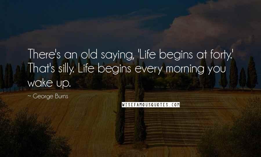 George Burns Quotes: There's an old saying, 'Life begins at forty.' That's silly. Life begins every morning you wake up.