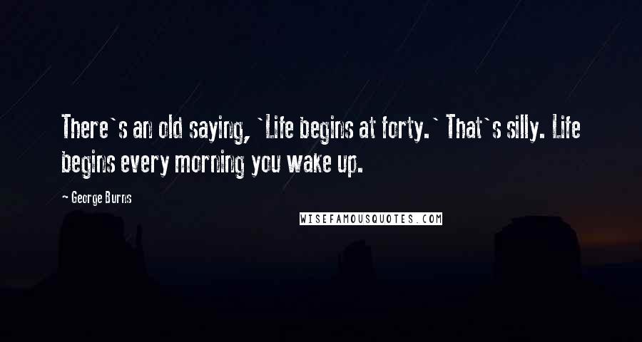 George Burns Quotes: There's an old saying, 'Life begins at forty.' That's silly. Life begins every morning you wake up.