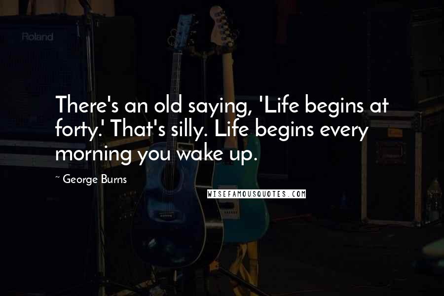 George Burns Quotes: There's an old saying, 'Life begins at forty.' That's silly. Life begins every morning you wake up.