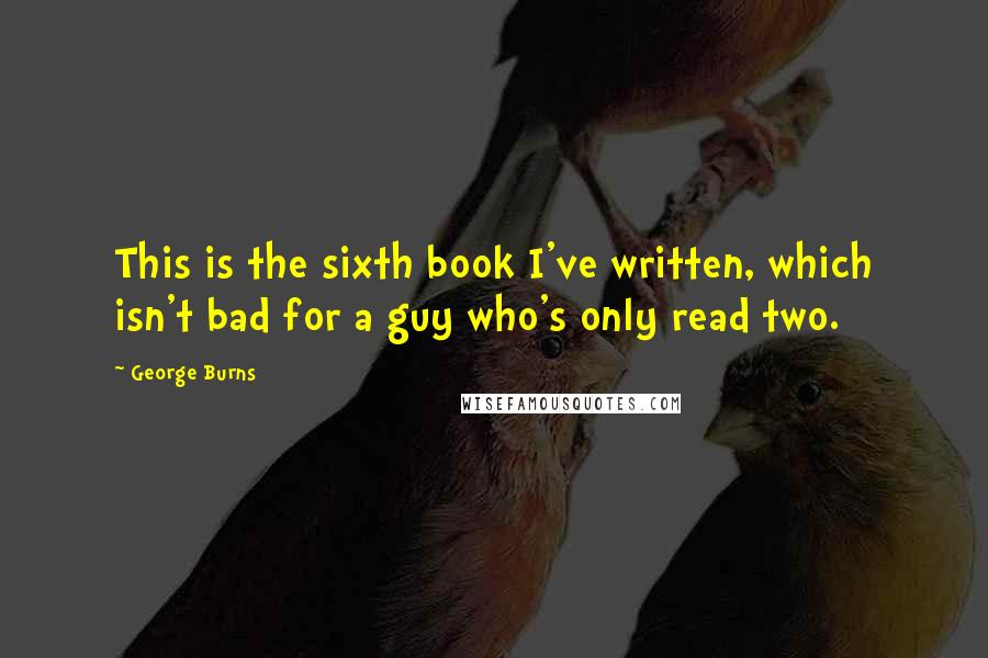 George Burns Quotes: This is the sixth book I've written, which isn't bad for a guy who's only read two.