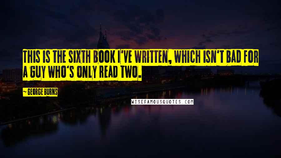 George Burns Quotes: This is the sixth book I've written, which isn't bad for a guy who's only read two.