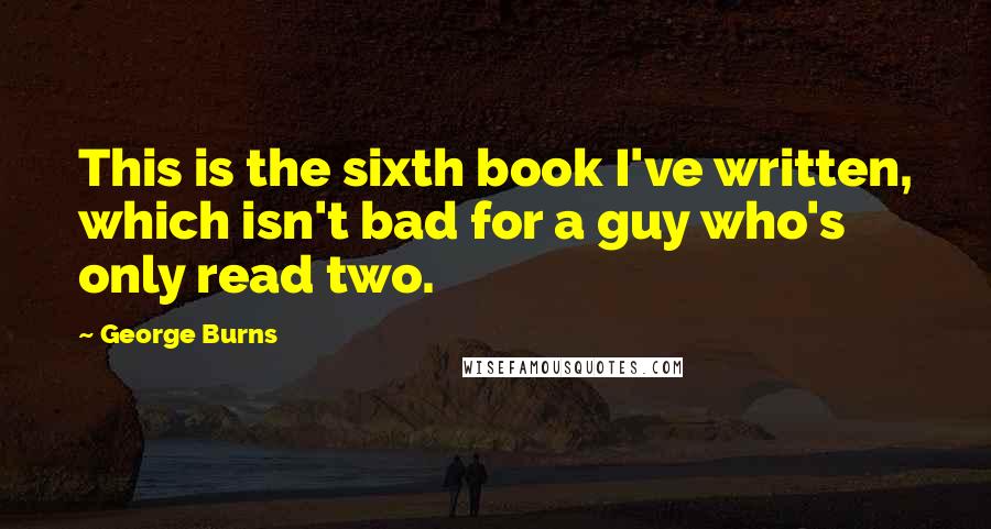George Burns Quotes: This is the sixth book I've written, which isn't bad for a guy who's only read two.