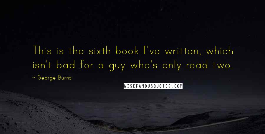 George Burns Quotes: This is the sixth book I've written, which isn't bad for a guy who's only read two.