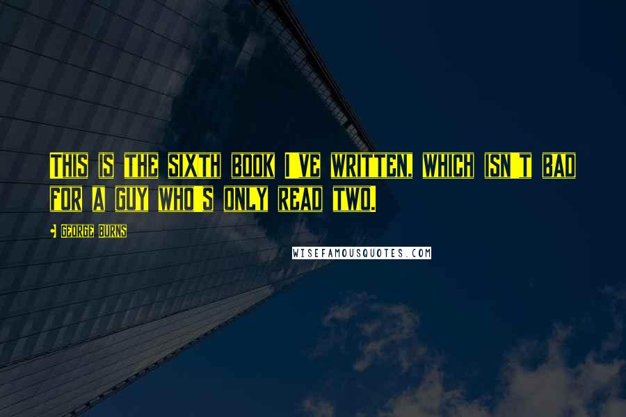 George Burns Quotes: This is the sixth book I've written, which isn't bad for a guy who's only read two.