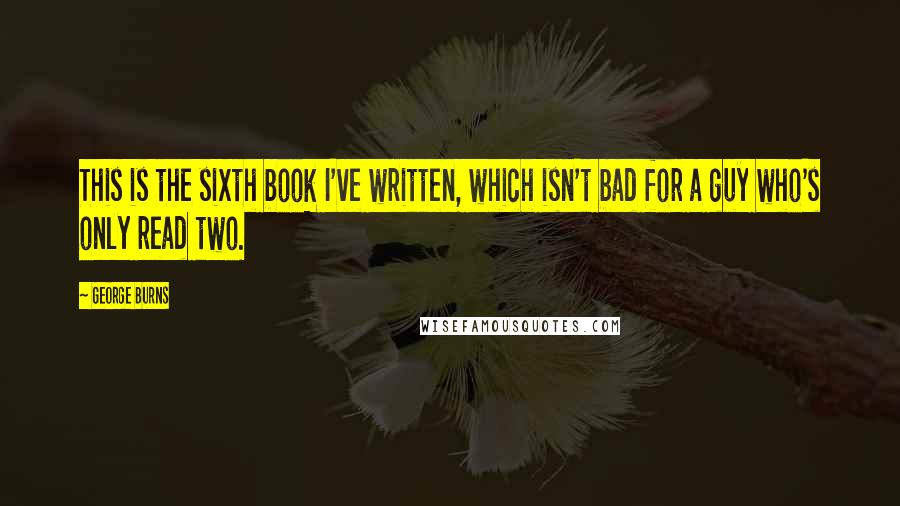 George Burns Quotes: This is the sixth book I've written, which isn't bad for a guy who's only read two.