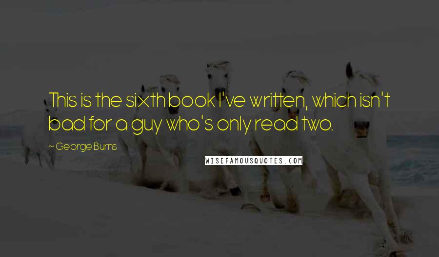 George Burns Quotes: This is the sixth book I've written, which isn't bad for a guy who's only read two.