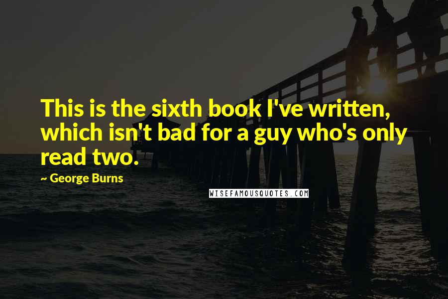 George Burns Quotes: This is the sixth book I've written, which isn't bad for a guy who's only read two.