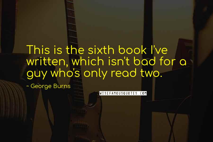 George Burns Quotes: This is the sixth book I've written, which isn't bad for a guy who's only read two.
