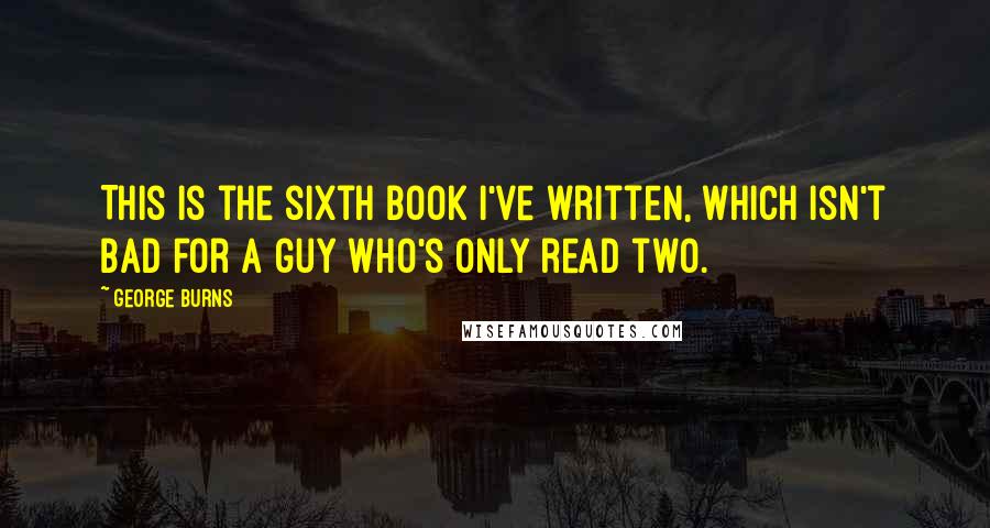 George Burns Quotes: This is the sixth book I've written, which isn't bad for a guy who's only read two.