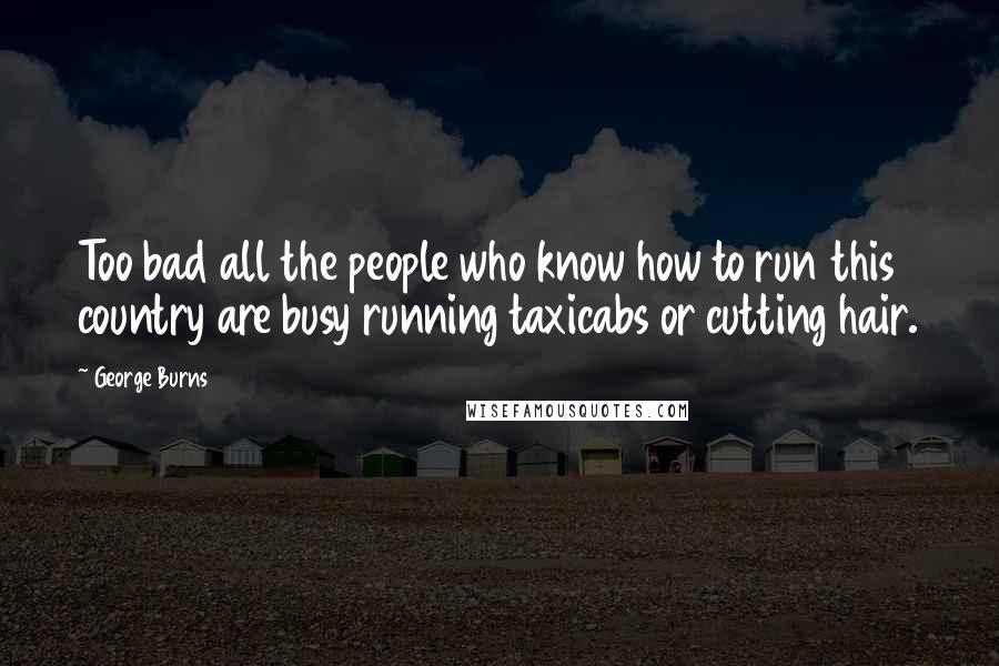 George Burns Quotes: Too bad all the people who know how to run this country are busy running taxicabs or cutting hair.