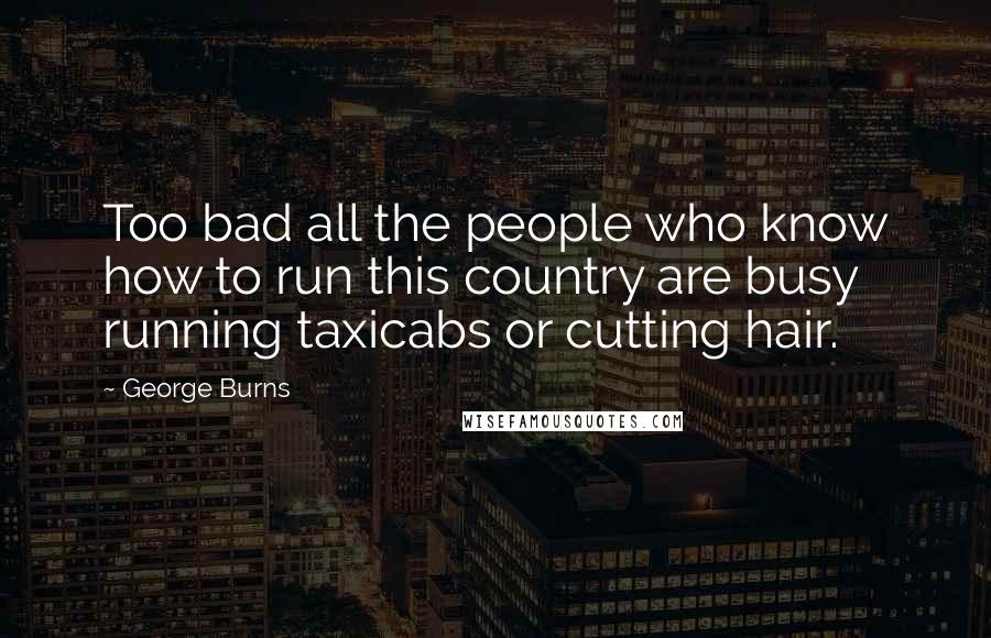 George Burns Quotes: Too bad all the people who know how to run this country are busy running taxicabs or cutting hair.