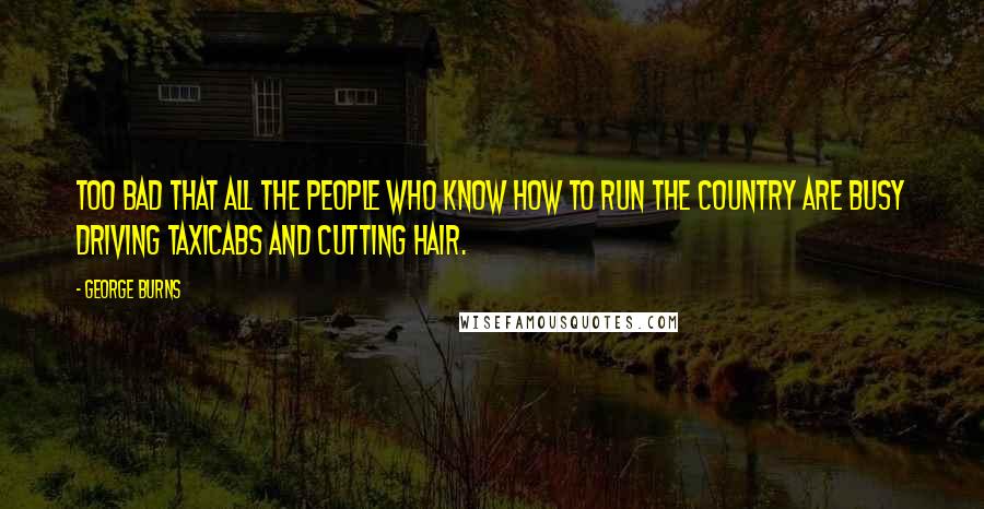 George Burns Quotes: Too bad that all the people who know how to run the country are busy driving taxicabs and cutting hair.
