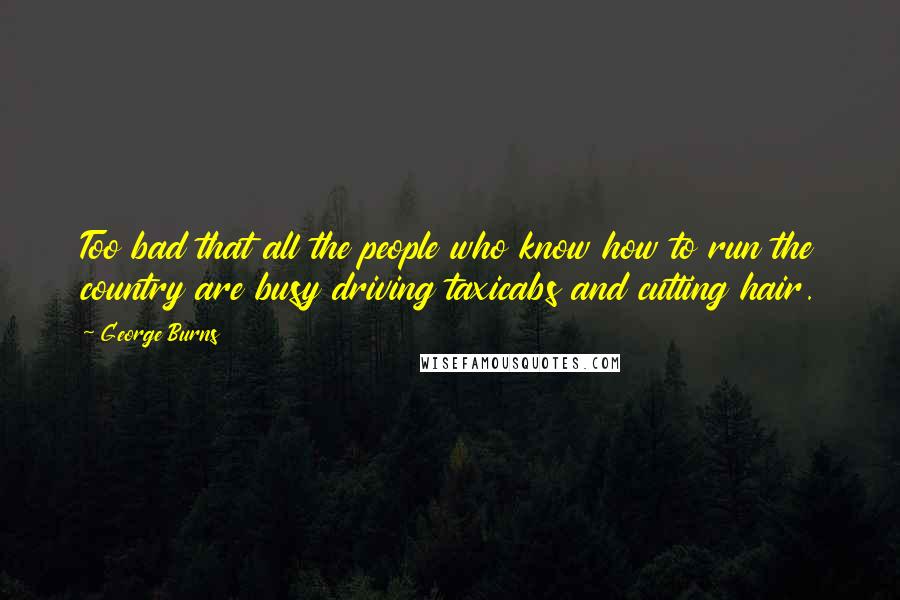 George Burns Quotes: Too bad that all the people who know how to run the country are busy driving taxicabs and cutting hair.