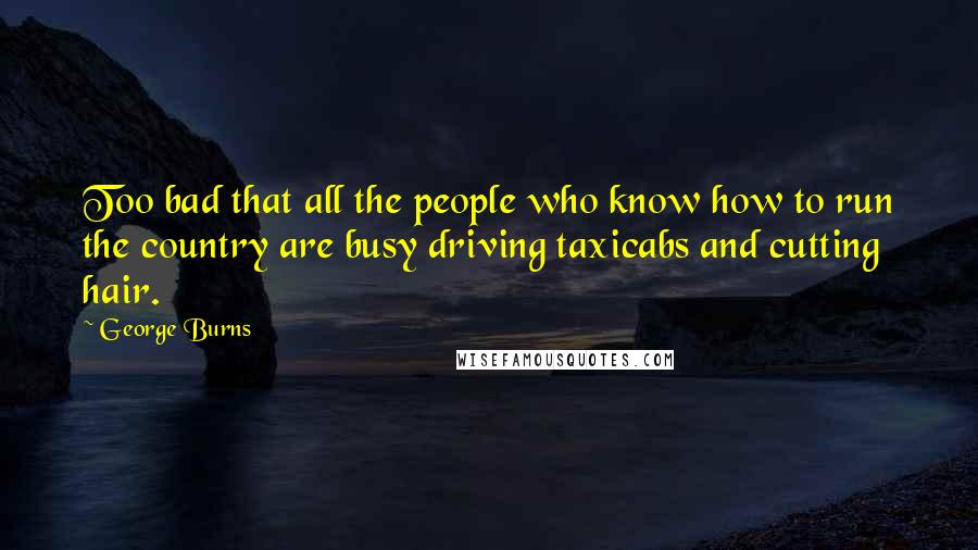 George Burns Quotes: Too bad that all the people who know how to run the country are busy driving taxicabs and cutting hair.