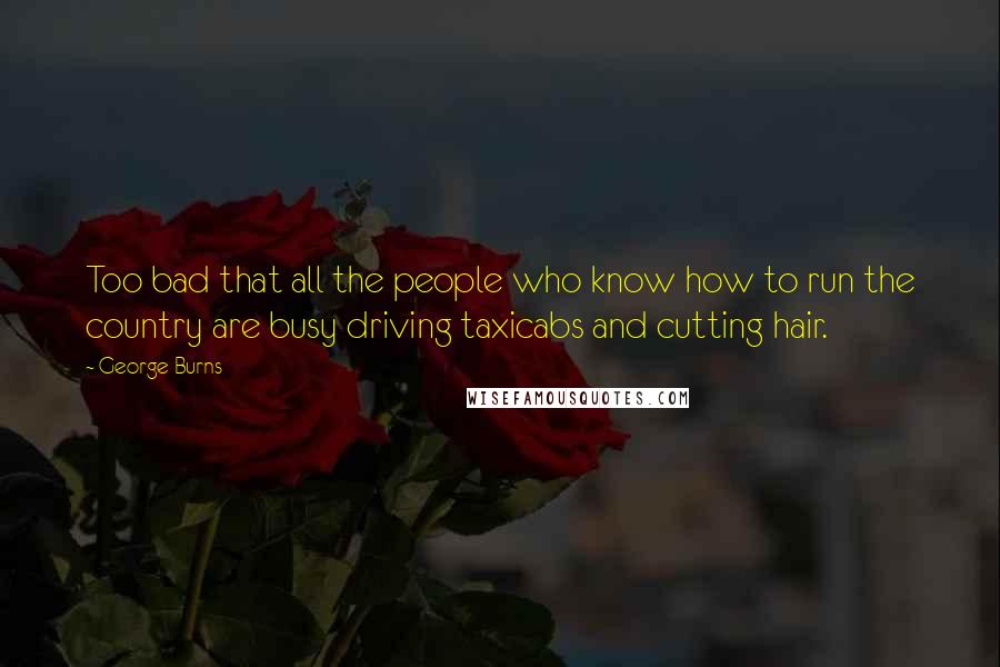 George Burns Quotes: Too bad that all the people who know how to run the country are busy driving taxicabs and cutting hair.