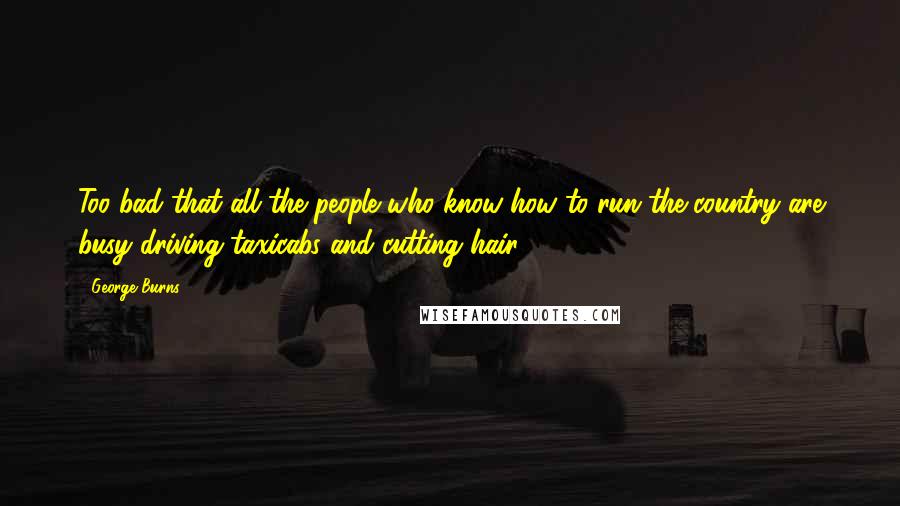 George Burns Quotes: Too bad that all the people who know how to run the country are busy driving taxicabs and cutting hair.